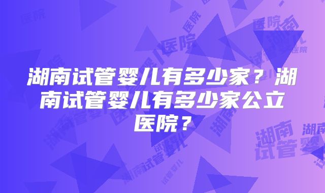 湖南试管婴儿有多少家?湖南试管婴儿有多少家公立医院?