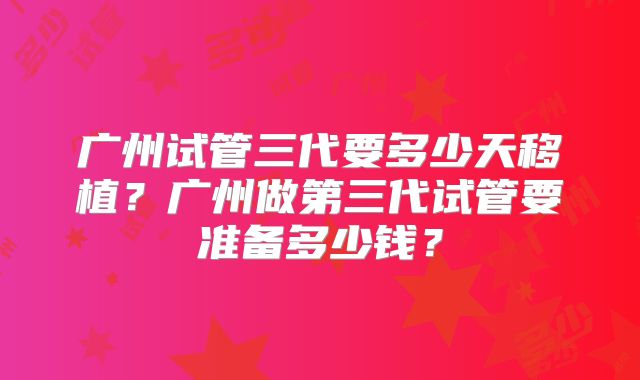 广州试管三代要多少天移植？广州做第三代试管要准备多少钱？