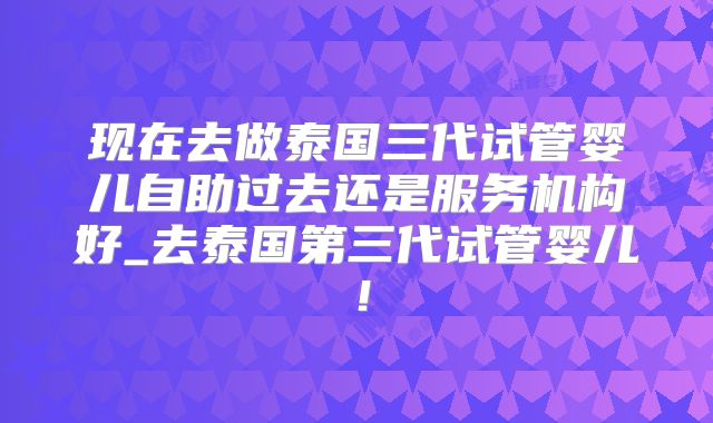 现在去做泰国三代试管婴儿自助过去还是服务机构好_去泰国第三代试管婴儿!