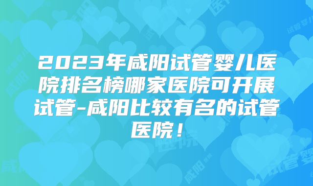 2023年咸阳试管婴儿医院排名榜哪家医院可开展试管-咸阳比较有名的试管医院！