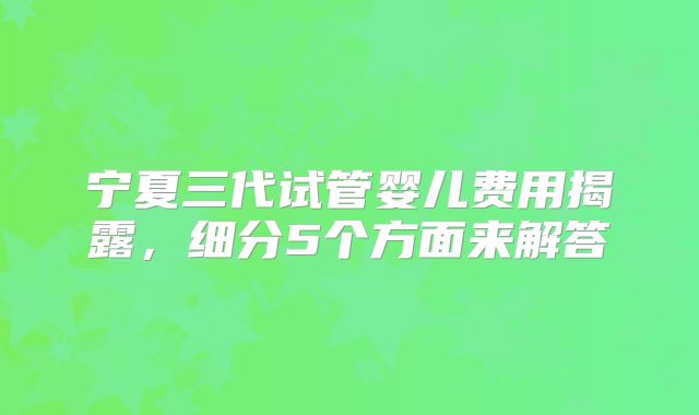 宁夏三代试管婴儿费用揭露,细分5个方面来解答