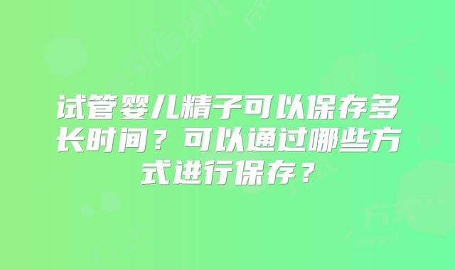 试管婴儿精子可以保存多长时间?可以通过哪些方式进行保存?