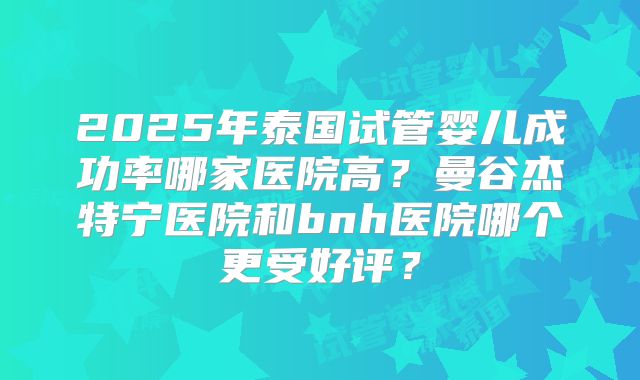 2025年泰国试管婴儿成功率哪家医院高？曼谷杰特宁医院和bnh医院哪个更受好评？