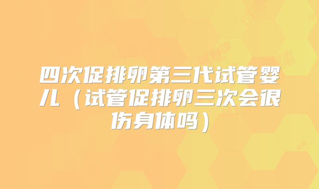 四次促排卵第三代试管婴儿（试管促排卵三次会很伤身体吗）
