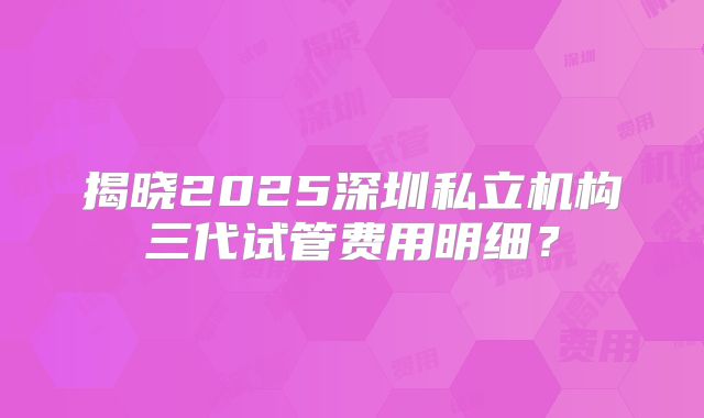 揭晓2025深圳私立机构三代试管费用明细？