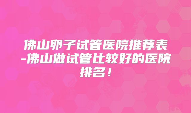 佛山卵子试管医院推荐表-佛山做试管比较好的医院排名！