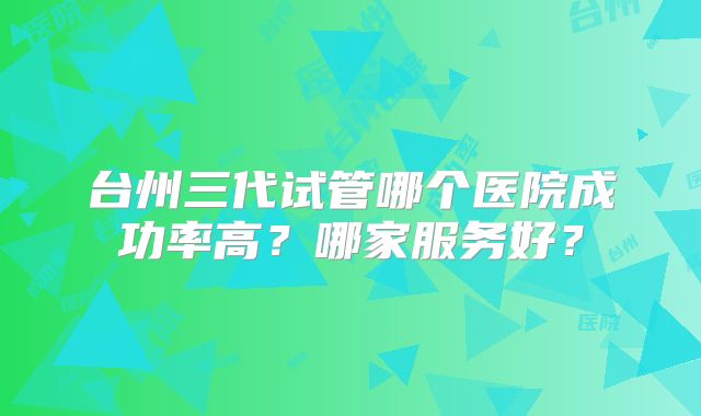 台州三代试管哪个医院成功率高？哪家服务好？