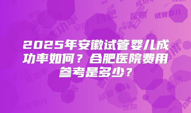 2025年安徽试管婴儿成功率如何?合肥医院费用参考是多少?
