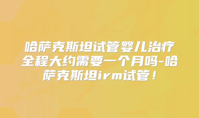 哈萨克斯坦试管婴儿治疗全程大约需要一个月吗-哈萨克斯坦irm试管!