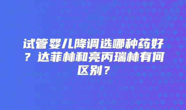 试管婴儿降调选哪种药好？达菲林和亮丙瑞林有何区别？