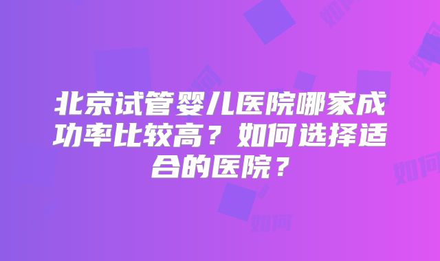 北京试管婴儿医院哪家成功率比较高？如何选择适合的医院？
