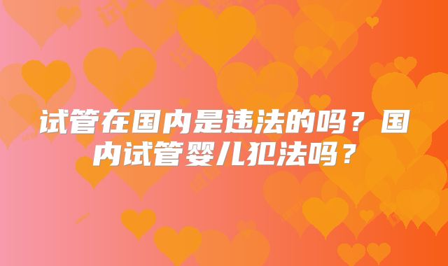 试管在国内是违法的吗？国内试管婴儿犯法吗？