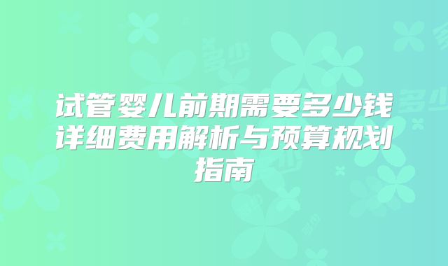 试管婴儿前期需要多少钱详细费用解析与预算规划指南