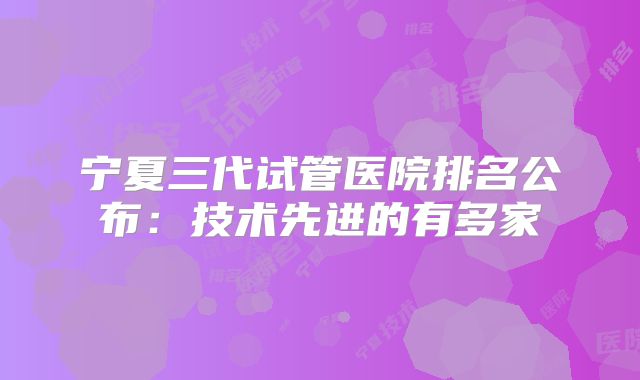 宁夏三代试管医院排名公布：技术先进的有多家