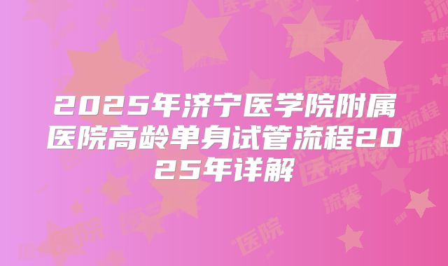 2025年济宁医学院附属医院高龄单身试管流程2025年详解