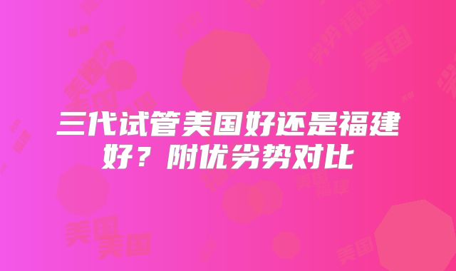三代试管美国好还是福建好？附优劣势对比
