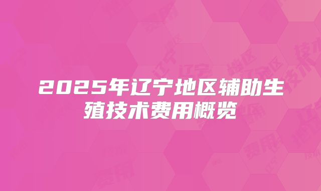 2025年辽宁地区辅助生殖技术费用概览
