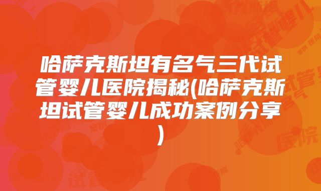 哈萨克斯坦有名气三代试管婴儿医院揭秘(哈萨克斯坦试管婴儿成功案例分享)