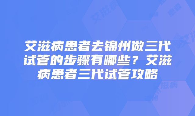 艾滋病患者去锦州做三代试管的步骤有哪些?艾滋病患者三代试管攻略