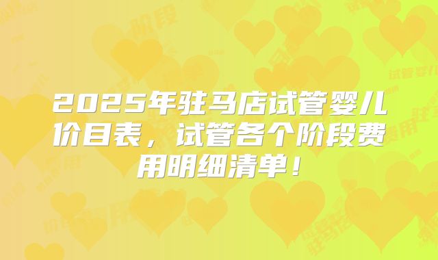2025年驻马店试管婴儿价目表，试管各个阶段费用明细清单！