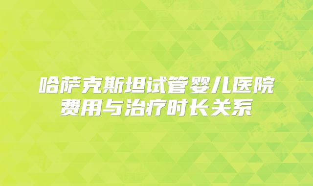 哈萨克斯坦试管婴儿医院费用与治疗时长关系