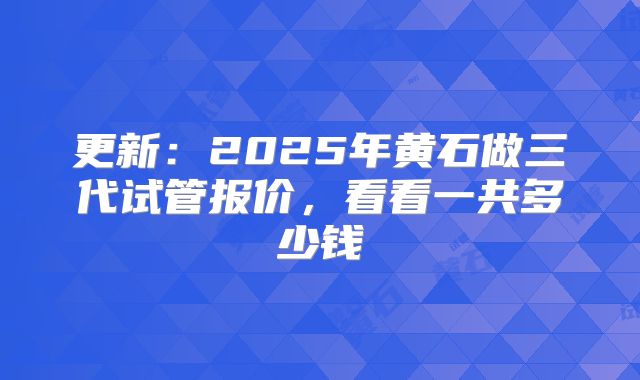 更新：2025年黄石做三代试管报价，看看一共多少钱