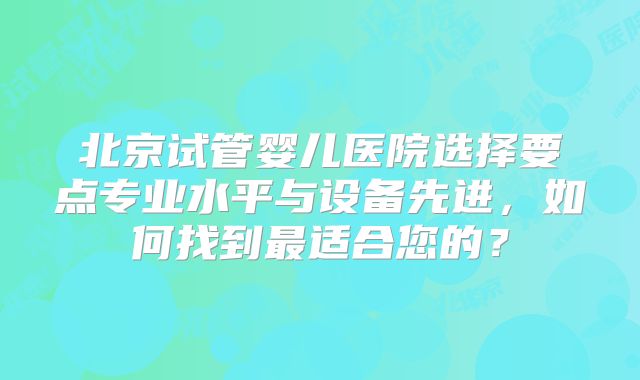 北京试管婴儿医院选择要点专业水平与设备先进，如何找到最适合您的？