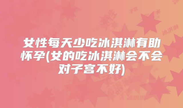 女性每天少吃冰淇淋有助怀孕(女的吃冰淇淋会不会对子宫不好)
