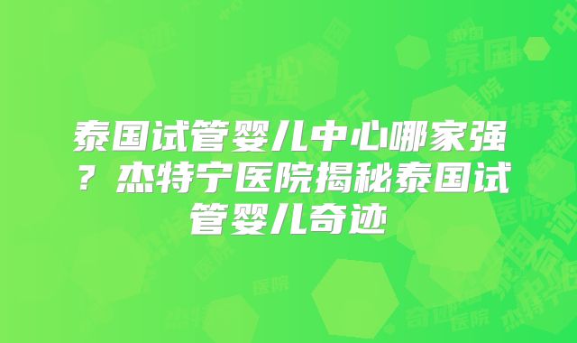泰国试管婴儿中心哪家强？杰特宁医院揭秘泰国试管婴儿奇迹