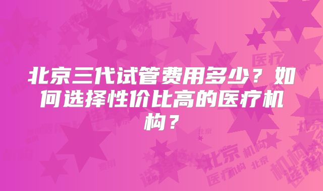 北京三代试管费用多少？如何选择性价比高的医疗机构？