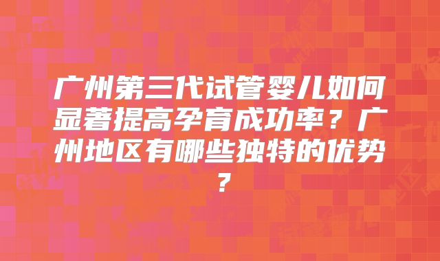 广州第三代试管婴儿如何显著提高孕育成功率？广州地区有哪些独特的优势？