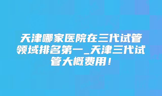 天津哪家医院在三代试管领域排名第一_天津三代试管大概费用！