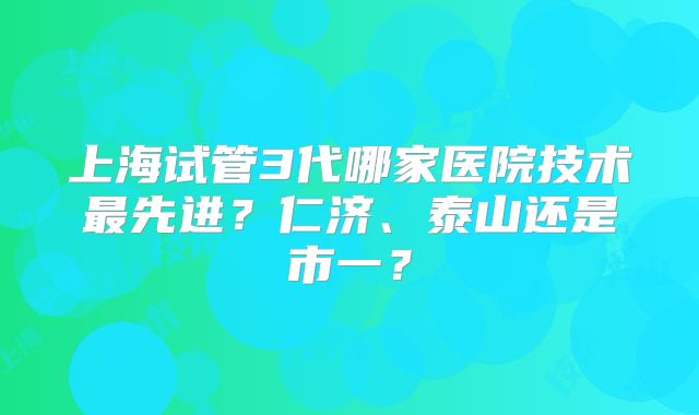 上海试管3代哪家医院技术最先进？仁济、泰山还是市一？