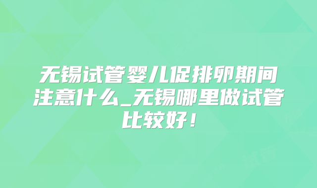 无锡试管婴儿促排卵期间注意什么_无锡哪里做试管比较好！
