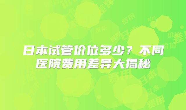 日本试管价位多少？不同医院费用差异大揭秘