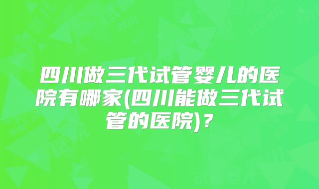 四川做三代试管婴儿的医院有哪家(四川能做三代试管的医院)？