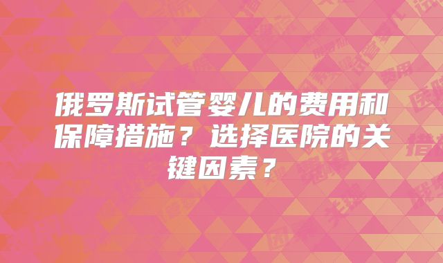 俄罗斯试管婴儿的费用和保障措施？选择医院的关键因素？