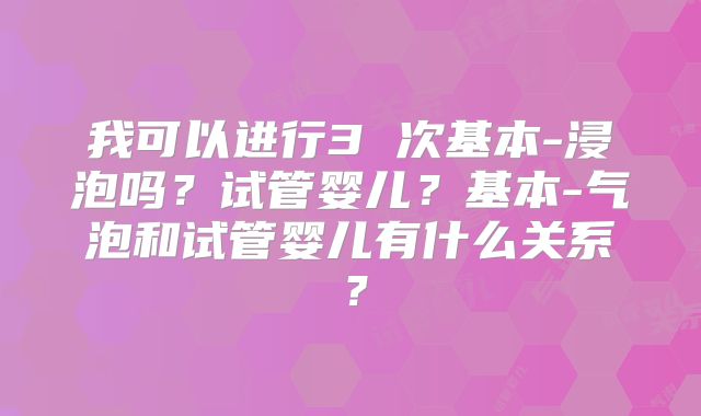 我可以进行3 次基本-浸泡吗?试管婴儿?基本-气泡和试管婴儿有什么关系?