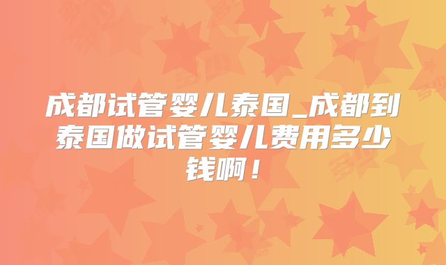 成都试管婴儿泰国_成都到泰国做试管婴儿费用多少钱啊！