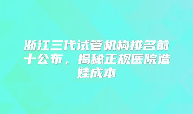 浙江三代试管机构排名前十公布，揭秘正规医院造娃成本
