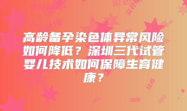 高龄备孕染色体异常风险如何降低？深圳三代试管婴儿技术如何保障生育健康？