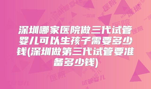 深圳哪家医院做三代试管婴儿可以生孩子需要多少钱(深圳做第三代试管要准备多少钱)