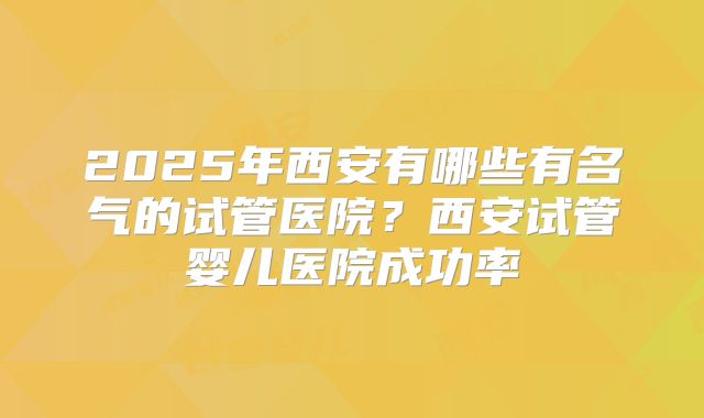 2025年西安有哪些有名气的试管医院？西安试管婴儿医院成功率