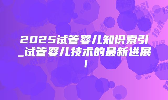 2025试管婴儿知识索引_试管婴儿技术的最新进展!