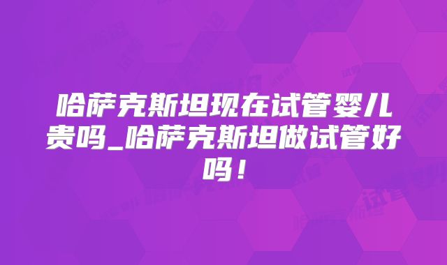 哈萨克斯坦现在试管婴儿贵吗_哈萨克斯坦做试管好吗！