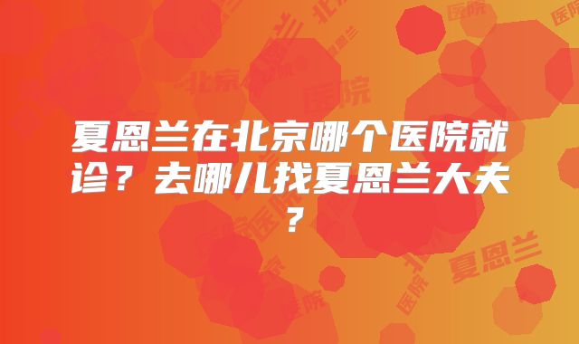 夏恩兰在北京哪个医院就诊?去哪儿找夏恩兰大夫?