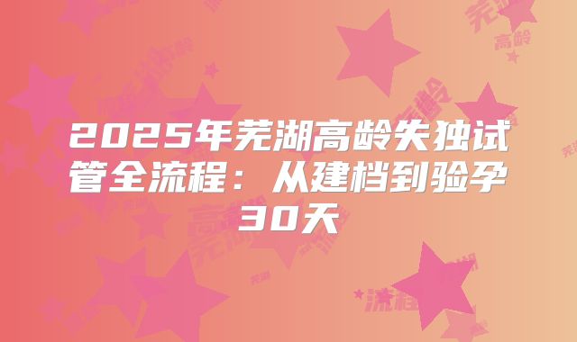 2025年芜湖高龄失独试管全流程：从建档到验孕30天