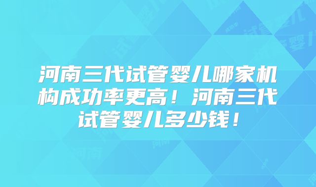 河南三代试管婴儿哪家机构成功率更高！河南三代试管婴儿多少钱！