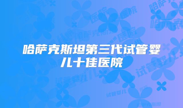 哈萨克斯坦第三代试管婴儿十佳医院