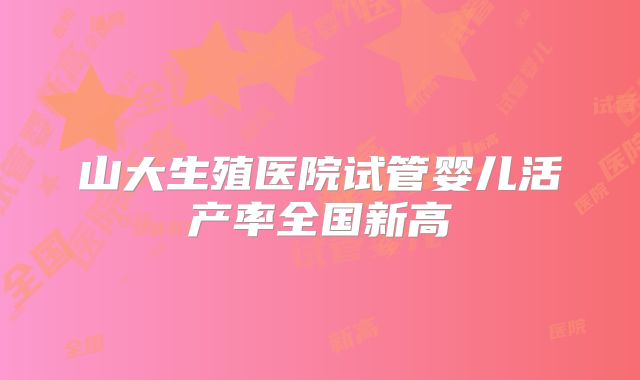 山大生殖医院试管婴儿活产率全国新高